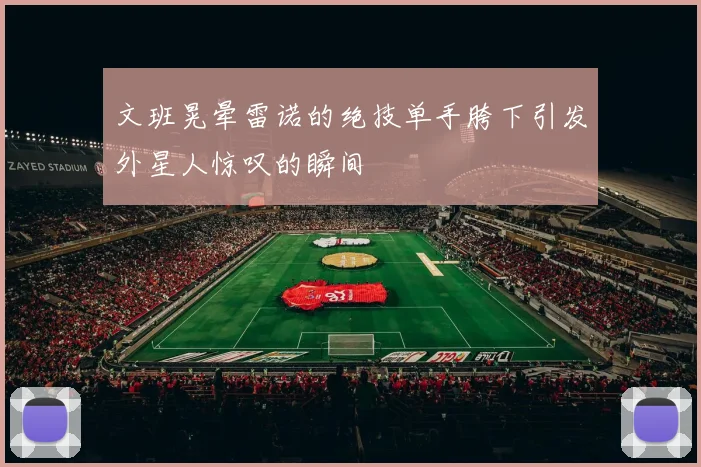 文班晃晕雷诺的绝技单手胯下引发外星人惊叹的瞬间
