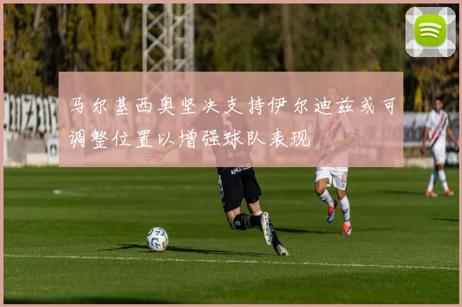 马尔基西奥坚决支持伊尔迪兹或可调整位置以增强球队表现