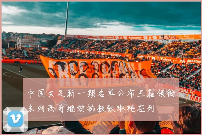 中国女足新一期名单公布王霜领衔米利西奇继续执教张琳艳在列