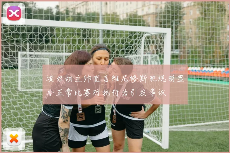 埃尔切主帅直言维尼修斯犯规明显非正常比赛对抗行为引发争议