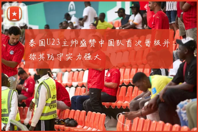 泰国U23主帅盛赞中国队首次晋级并称其防守实力强大