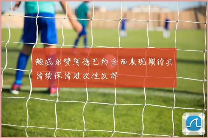 鲍威尔赞阿德巴约全面表现期待其持续保持进攻性发挥