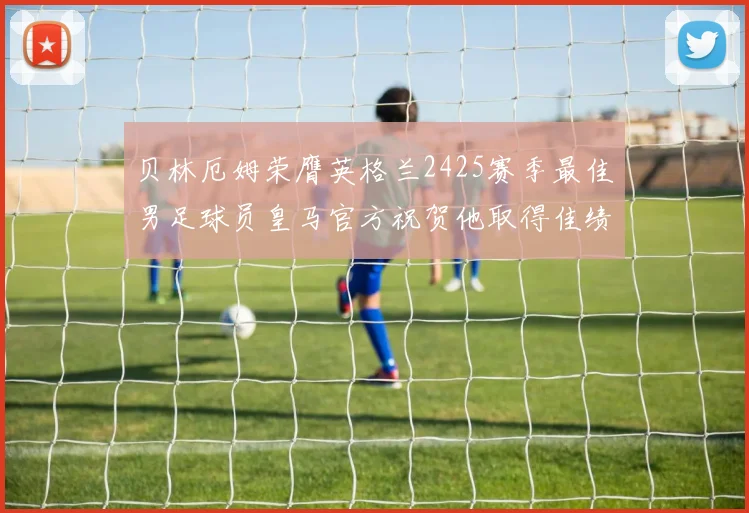 贝林厄姆荣膺英格兰2425赛季最佳男足球员皇马官方祝贺他取得佳绩