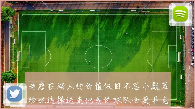 老詹在湖人的价值依旧不容小觑若珍妮选择送走他或许球队会更具竞争力