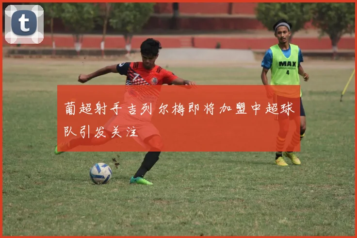 葡超射手吉列尔梅即将加盟中超球队引发关注