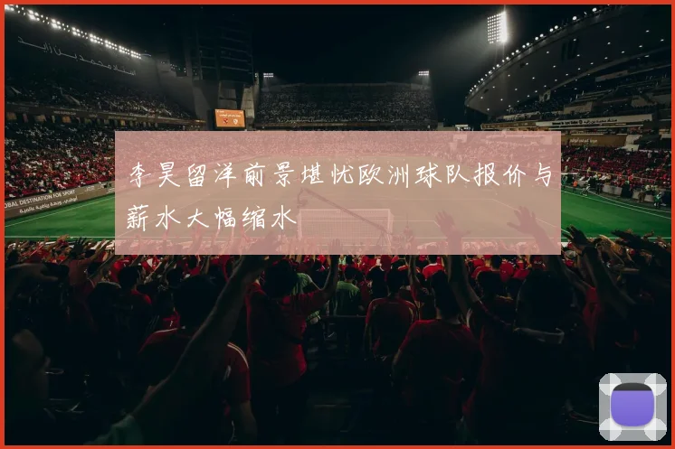 李昊留洋前景堪忧欧洲球队报价与薪水大幅缩水