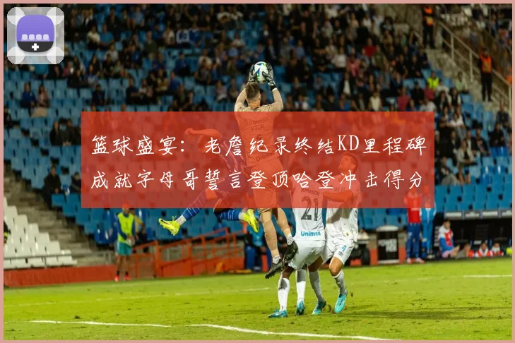 篮球盛宴：老詹纪录终结KD里程碑成就字母哥誓言登顶哈登冲击得分前十