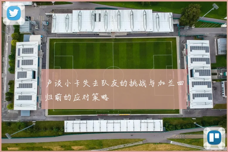 卢谈小卡失去队友的挑战与加兰回归前的应对策略