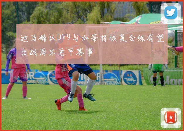 迪马确认DV9与加蒂将恢复合练有望出战周末意甲赛事