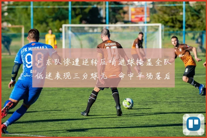 广东队惨遭逆转压哨进球掩盖全队低迷表现三分球无一命中半场落后26分