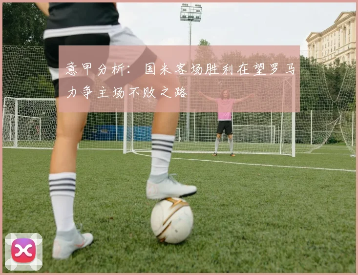 意甲分析：国米客场胜利在望罗马力争主场不败之路