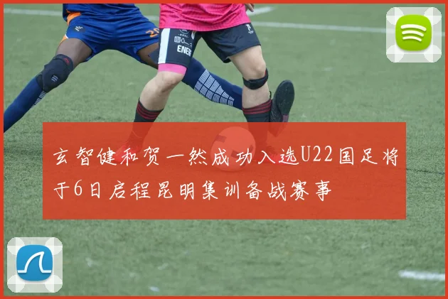 玄智健和贺一然成功入选U22国足将于6日启程昆明集训备战赛事