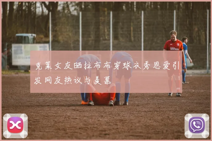 克莱女友晒拉布布穿球衣秀恩爱引发网友热议与羡慕
